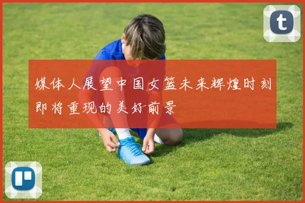 媒体人展望中国女篮未来辉煌时刻即将重现的美好前景