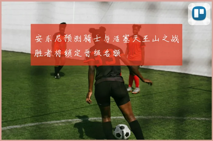 安东尼预测骑士与活塞天王山之战胜者将锁定晋级名额