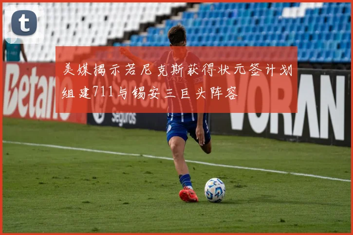 美媒揭示若尼克斯获得状元签计划组建711与锡安三巨头阵容