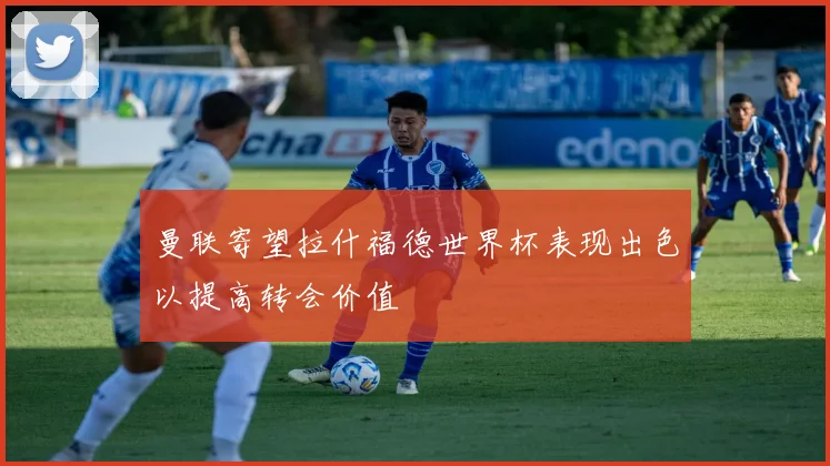 曼联寄望拉什福德世界杯表现出色以提高转会价值