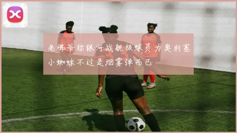 老佛爷称银河战舰级球员为奥利塞小蜘蛛不过是烟雾弹而已