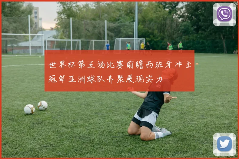 世界杯第五场比赛前瞻西班牙冲击冠军亚洲球队齐聚展现实力