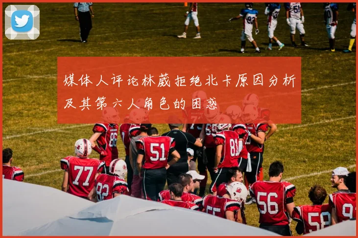 媒体人评论林葳拒绝北卡原因分析及其第六人角色的困惑