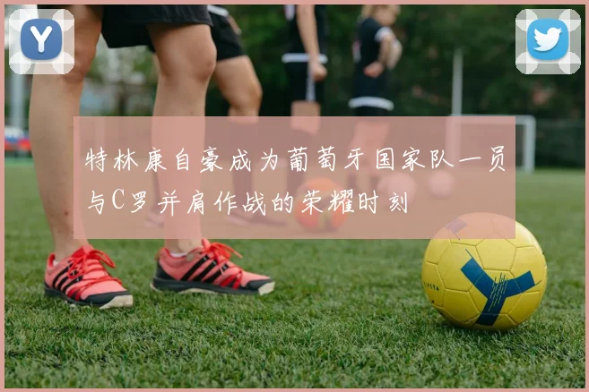 特林康自豪成为葡萄牙国家队一员与C罗并肩作战的荣耀时刻