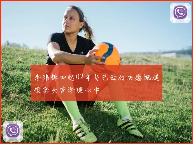 李玮锋回忆02年与巴西对决感慨退役念头曾浮现心中
