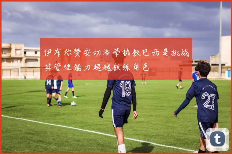 伊布称赞安切洛蒂执教巴西是挑战其管理能力超越教练角色