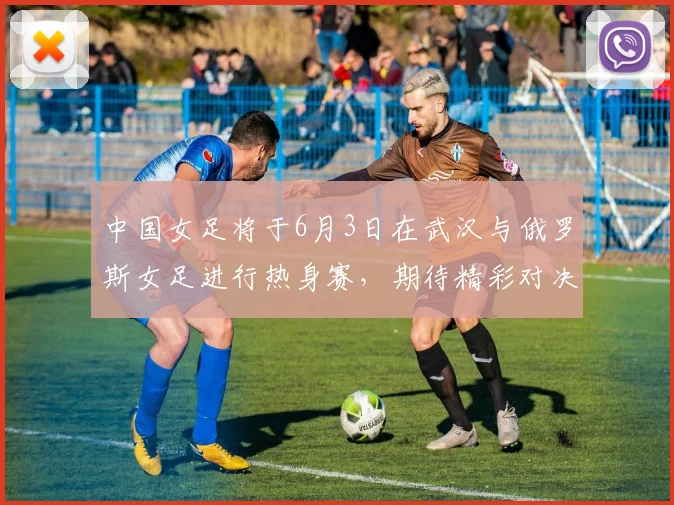 中国女足将于6月3日在武汉与俄罗斯女足进行热身赛，期待精彩对决