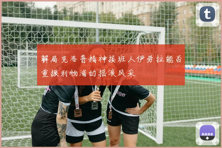 解局克洛普精神接班人伊劳拉能否重振利物浦的摇滚风采