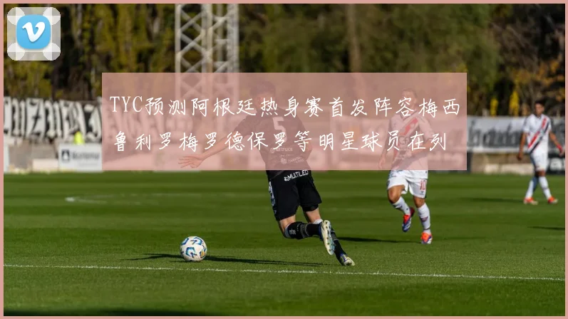TYC预测阿根廷热身赛首发阵容梅西鲁利罗梅罗德保罗等明星球员在列