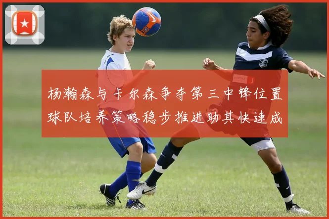 杨瀚森与卡尔森争夺第三中锋位置球队培养策略稳步推进助其快速成长