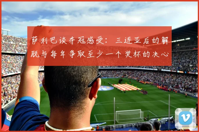 萨利巴谈夺冠感受：三连亚后的解脱与每年争取至少一个奖杯的决心